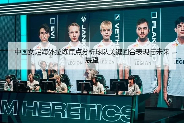 中国女足海外拉练焦点分析球队关键回合表现与未来展望