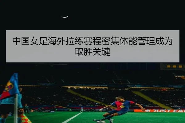 中国女足海外拉练赛程密集体能管理成为取胜关键